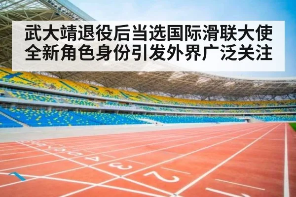 武大靖退役后当选国际滑联大使 全新角色身份引发外界广泛关注